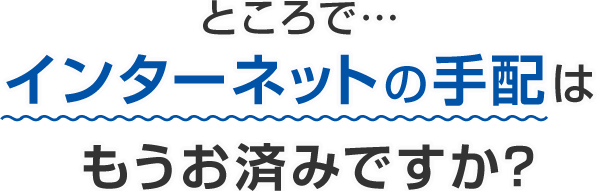 ところで…インターネットの手配はもうお済みですか？