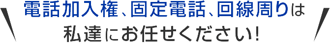 電話加入権、固定電話、回線周りは私達にお任せください！